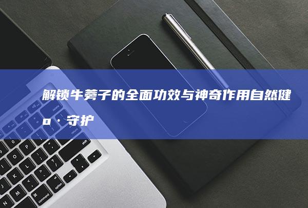 解锁牛蒡子的全面功效与神奇作用：自然健康守护者